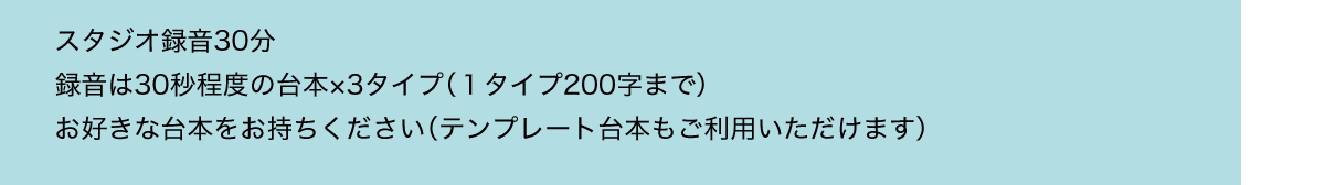 スタジオ録音30分／録音は30秒程度の台本×3タイプ（１タイプ200字まで）／お好きな台本をお持ちください（テンプレート台本もご利用いただけます）