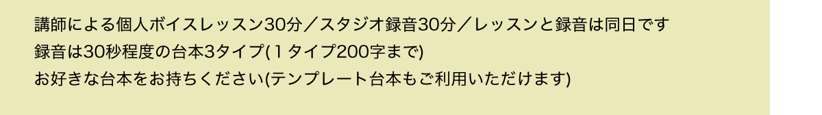 講師による個人ボイスレッスン30分／スタジオ録音30分／レッスンと録音は同日です／録音は30秒程度の台本3タイプ(１タイプ200字まで)／お好きな台本をお持ちください(テンプレート台本もご利用いただけます)