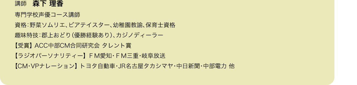 講師　森下 理香
専門学校声優コース講師／資格：野菜ソムリエ、ビアテイスター、幼稚園教諭、保育士資格／趣味特技：郡上おどり（優勝経験あり）、カジノディーラー／【受賞】 ACC中部CM合同研究会 タレント賞／【ラジオパーソナリティー】 ＦＭ愛知・ＦＭ三重・岐阜放送／【CM・VPナレーション】 トヨタ自動車・JR名古屋タカシマヤ・中日新聞・中部電力 他