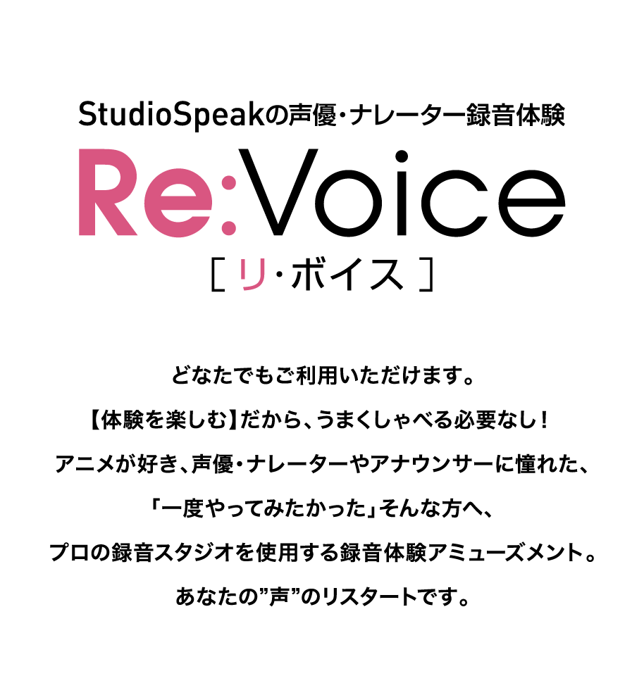 StudioSpeakの声優・ナレーター録音体験『Re：Voice［リ・ボイス］』どなたでもご利用いただけます。【体験を楽しむ】だから、うまくしゃべる必要なし！アニメが好き、声優・ナレーターやアナウンサーに憧れた、「一度やってみたかった」そんな方へ、プロの録音スタジオを使用する録音体験アミューズメント。あなたの”声”のリスタートです。